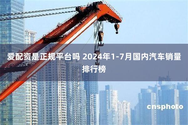 爱配资是正规平台吗 2024年1-7月国内汽车销量排行榜