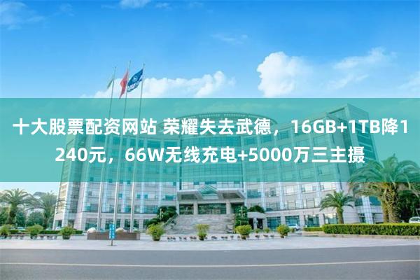 十大股票配资网站 荣耀失去武德，16GB+1TB降1240元，66W无线充电+5000万三主摄