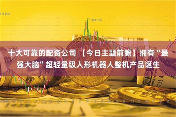 十大可靠的配资公司 【今日主题前瞻】拥有“最强大脑”超轻量级人形机器人整机产品诞生