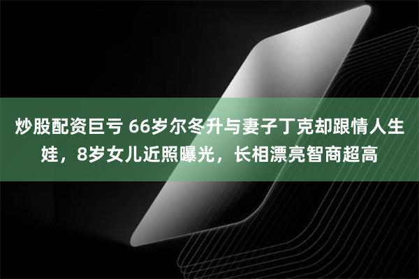 炒股配资巨亏 66岁尔冬升与妻子丁克却跟情人生娃，8岁女儿近照曝光，长相漂亮智商超高