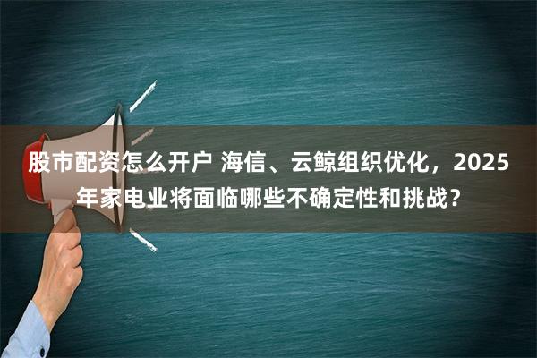 股市配资怎么开户 海信、云鲸组织优化，2025年家电业将面临哪些不确定性和挑战？