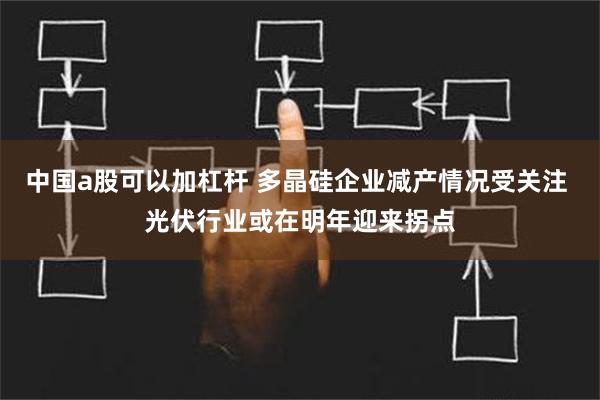 中国a股可以加杠杆 多晶硅企业减产情况受关注 光伏行业或在明年迎来拐点