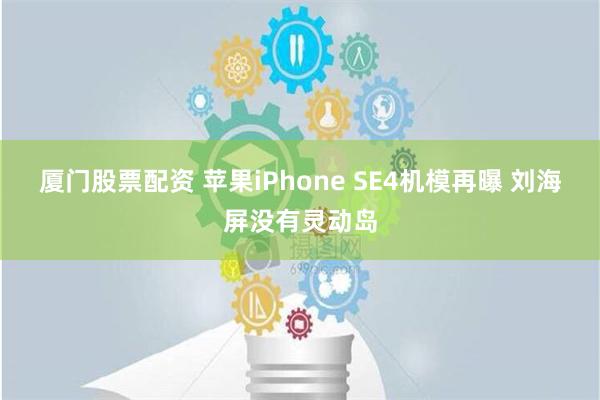 厦门股票配资 苹果iPhone SE4机模再曝 刘海屏没有灵动岛