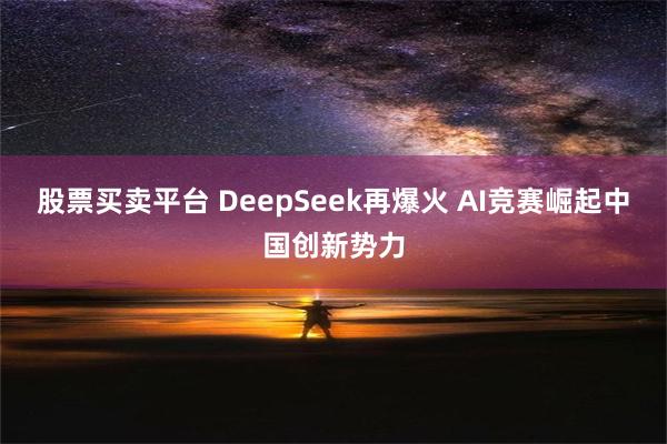 股票买卖平台 DeepSeek再爆火 AI竞赛崛起中国创新势力